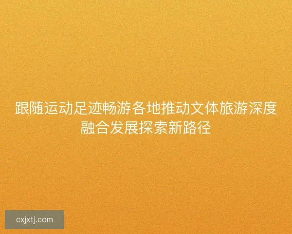 跟随运动足迹畅游各地推动文体旅游深度融合发展探索新路径