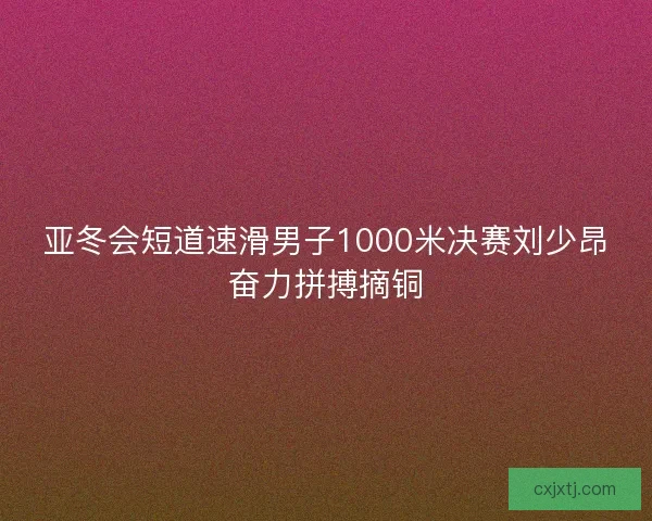亚冬会短道速滑男子1000米决赛刘少昂奋力拼搏摘铜