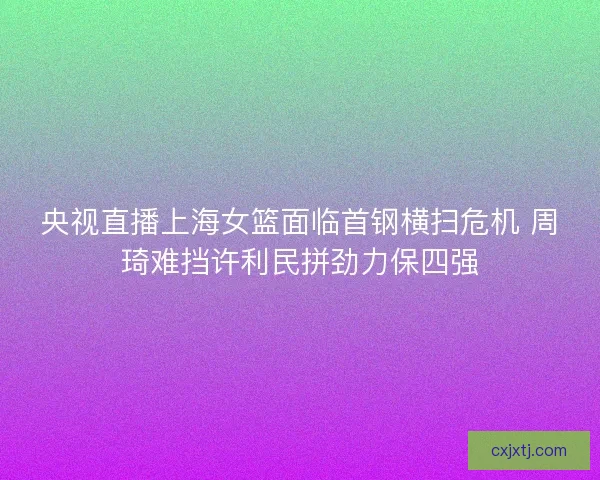 央视直播上海女篮面临首钢横扫危机 周琦难挡许利民拼劲力保四强