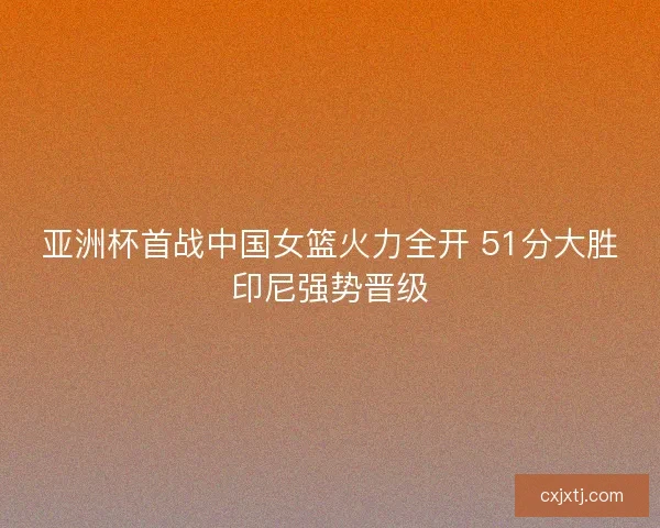 亚洲杯首战中国女篮火力全开 51分大胜印尼强势晋级