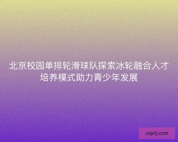北京校园单排轮滑球队探索冰轮融合人才培养模式助力青少年发展