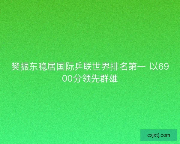 樊振东稳居国际乒联世界排名第一 以6900分领先群雄