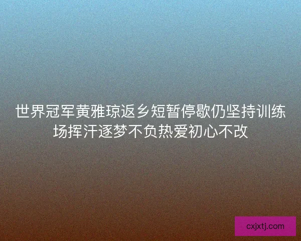 世界冠军黄雅琼返乡短暂停歇仍坚持训练场挥汗逐梦不负热爱初心不改