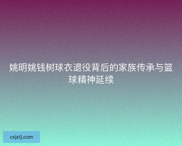 姚明姚钱树球衣退役背后的家族传承与篮球精神延续 姚明姚钱树球衣退役背后的家族传承与篮球精神延续